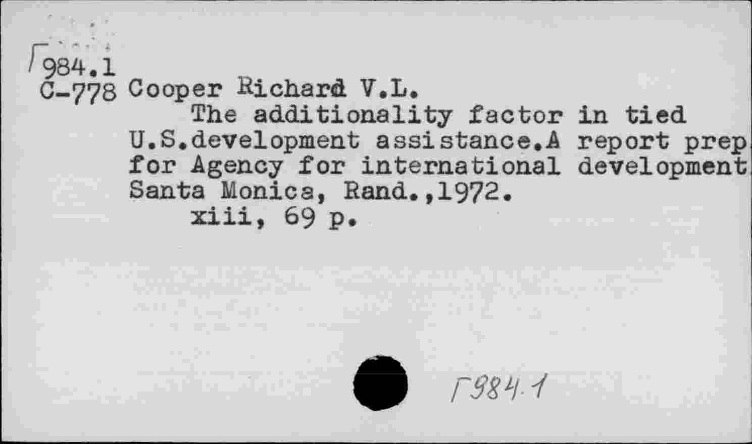 ﻿984.1
C-778 Cooper Richard V.L.
The additionality factor U.S.development assistance.A for Agency for international Santa Monica, Rand.,1972.
xiii, 69 p.
in tied report prep development
